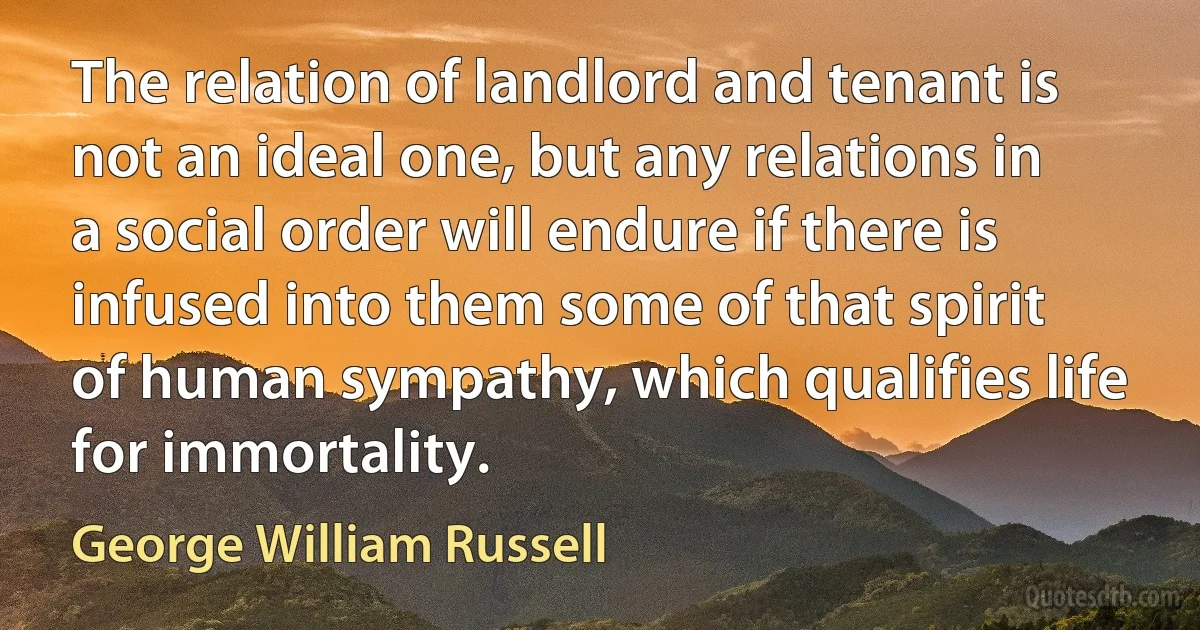 The relation of landlord and tenant is not an ideal one, but any relations in a social order will endure if there is infused into them some of that spirit of human sympathy, which qualifies life for immortality. (George William Russell)