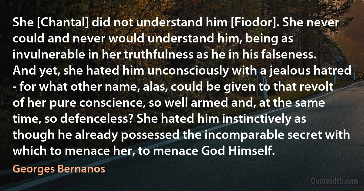 She [Chantal] did not understand him [Fiodor]. She never could and never would understand him, being as invulnerable in her truthfulness as he in his falseness. And yet, she hated him unconsciously with a jealous hatred - for what other name, alas, could be given to that revolt of her pure conscience, so well armed and, at the same time, so defenceless? She hated him instinctively as though he already possessed the incomparable secret with which to menace her, to menace God Himself. (Georges Bernanos)