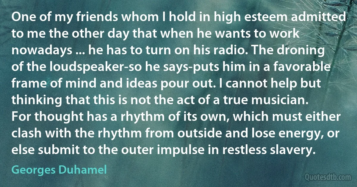 One of my friends whom I hold in high esteem admitted to me the other day that when he wants to work nowadays ... he has to turn on his radio. The droning of the loudspeaker-so he says-puts him in a favorable frame of mind and ideas pour out. I cannot help but thinking that this is not the act of a true musician. For thought has a rhythm of its own, which must either clash with the rhythm from outside and lose energy, or else submit to the outer impulse in restless slavery. (Georges Duhamel)