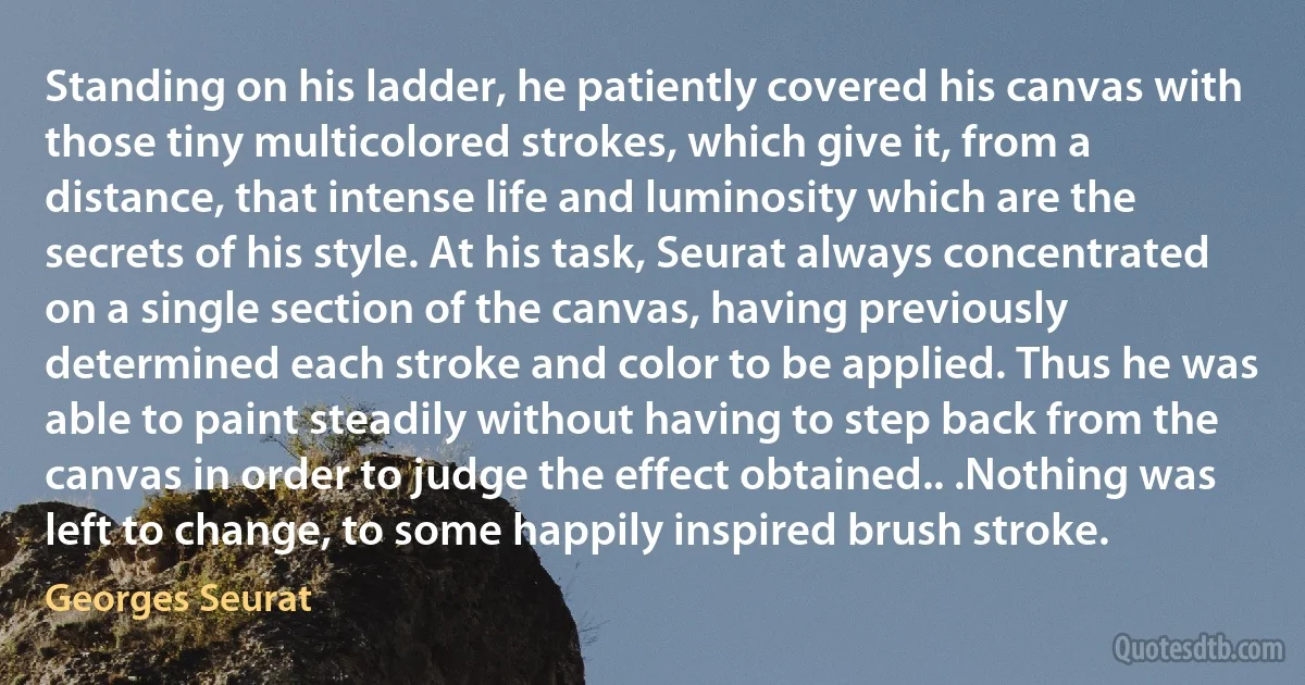 Standing on his ladder, he patiently covered his canvas with those tiny multicolored strokes, which give it, from a distance, that intense life and luminosity which are the secrets of his style. At his task, Seurat always concentrated on a single section of the canvas, having previously determined each stroke and color to be applied. Thus he was able to paint steadily without having to step back from the canvas in order to judge the effect obtained.. .Nothing was left to change, to some happily inspired brush stroke. (Georges Seurat)