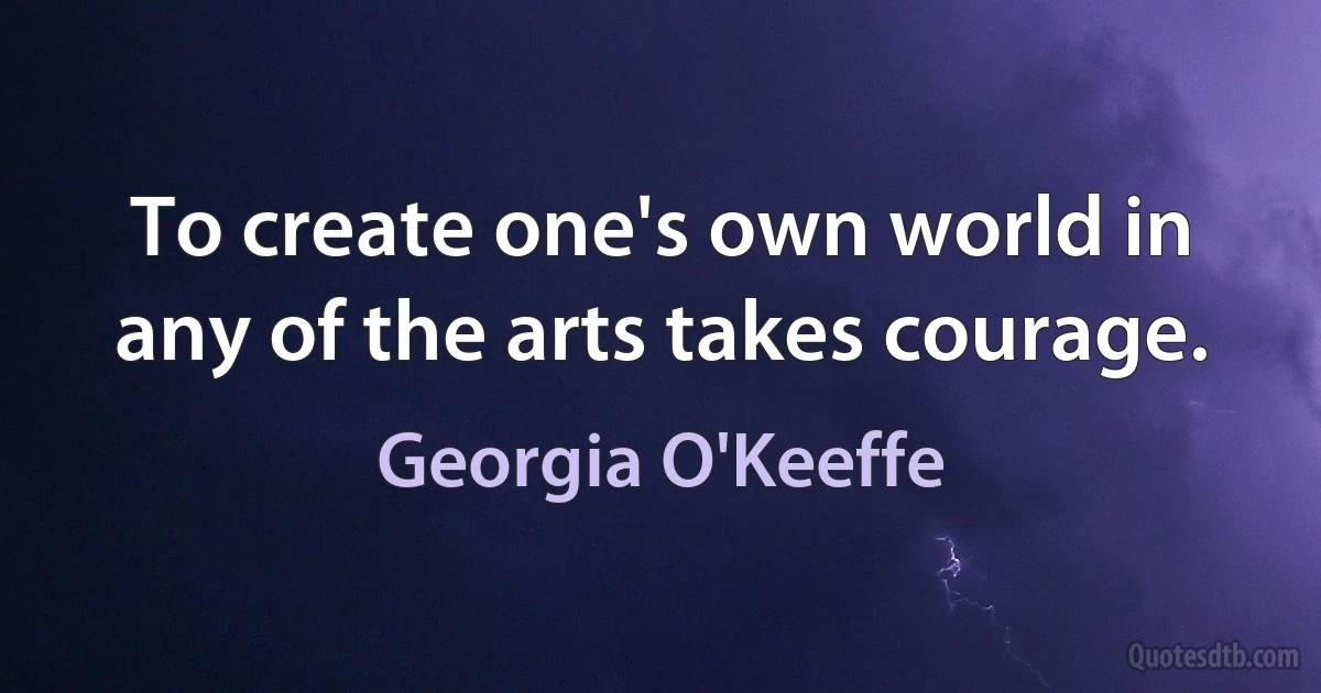 To create one's own world in any of the arts takes courage. (Georgia O'Keeffe)