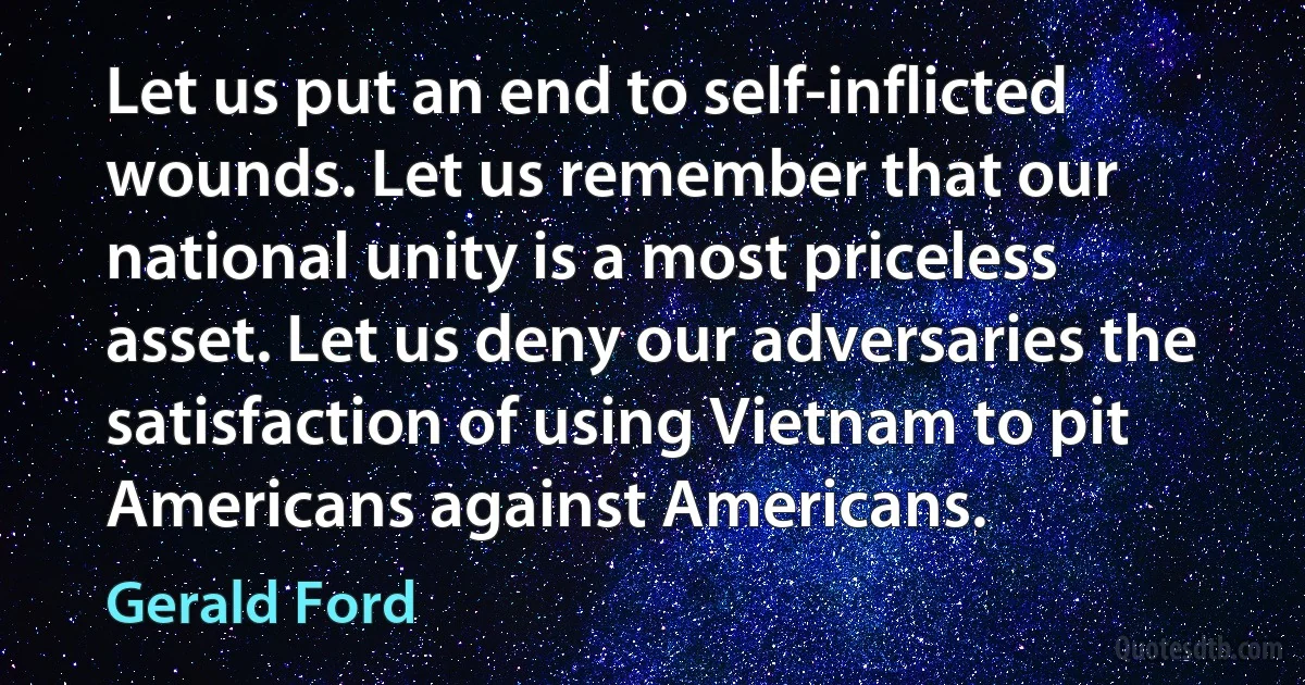 Let us put an end to self-inflicted wounds. Let us remember that our national unity is a most priceless asset. Let us deny our adversaries the satisfaction of using Vietnam to pit Americans against Americans. (Gerald Ford)