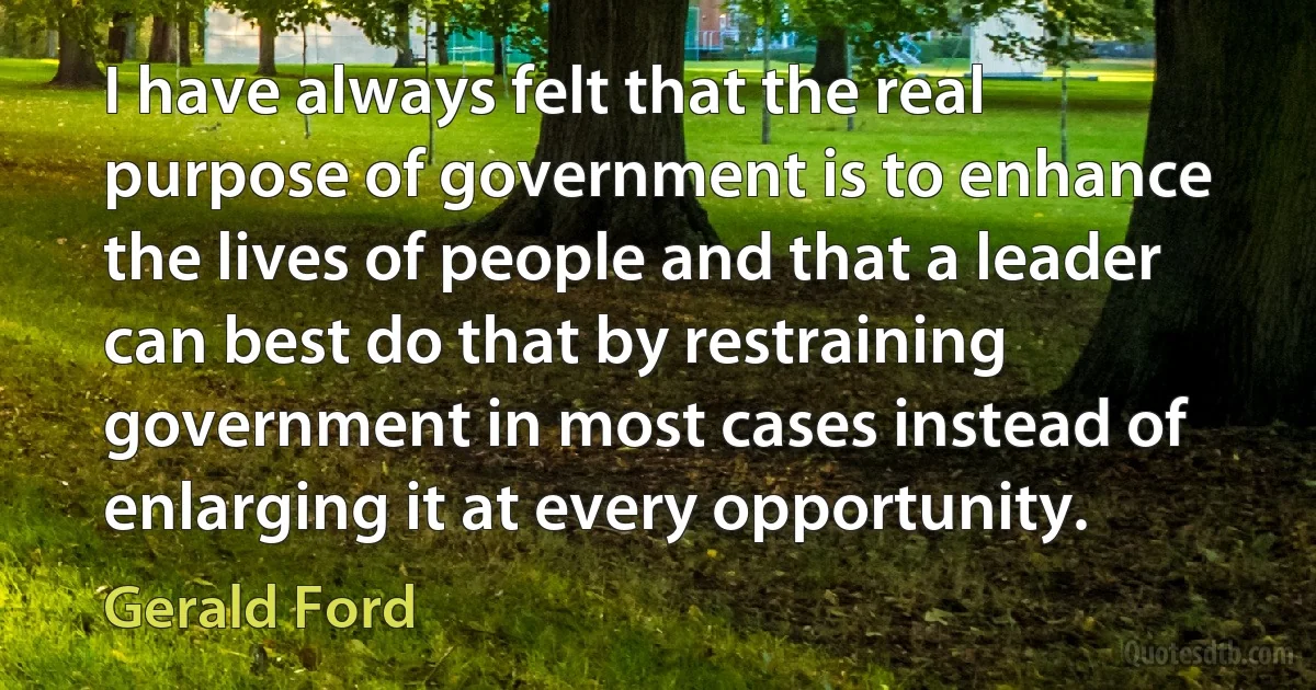 I have always felt that the real purpose of government is to enhance the lives of people and that a leader can best do that by restraining government in most cases instead of enlarging it at every opportunity. (Gerald Ford)