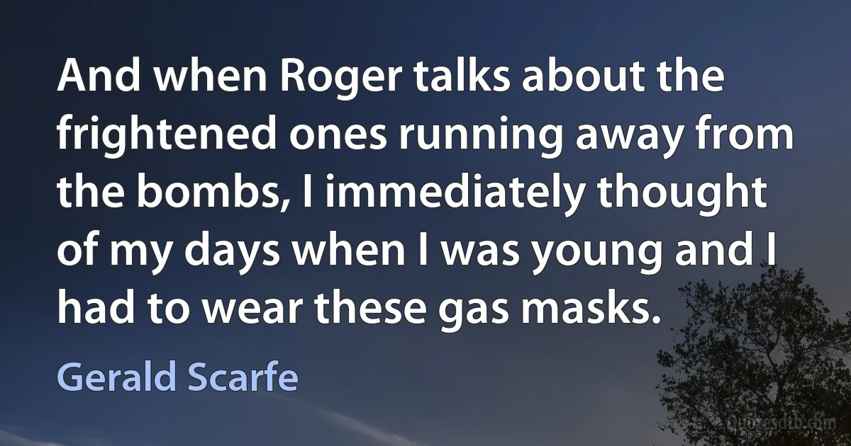 And when Roger talks about the frightened ones running away from the bombs, I immediately thought of my days when I was young and I had to wear these gas masks. (Gerald Scarfe)