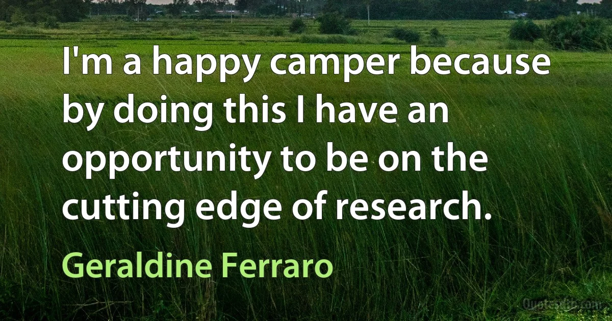 I'm a happy camper because by doing this I have an opportunity to be on the cutting edge of research. (Geraldine Ferraro)