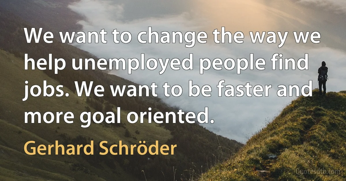 We want to change the way we help unemployed people find jobs. We want to be faster and more goal oriented. (Gerhard Schröder)