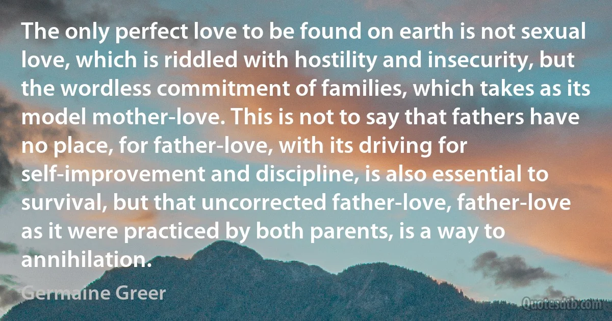 The only perfect love to be found on earth is not sexual love, which is riddled with hostility and insecurity, but the wordless commitment of families, which takes as its model mother-love. This is not to say that fathers have no place, for father-love, with its driving for self-improvement and discipline, is also essential to survival, but that uncorrected father-love, father-love as it were practiced by both parents, is a way to annihilation. (Germaine Greer)