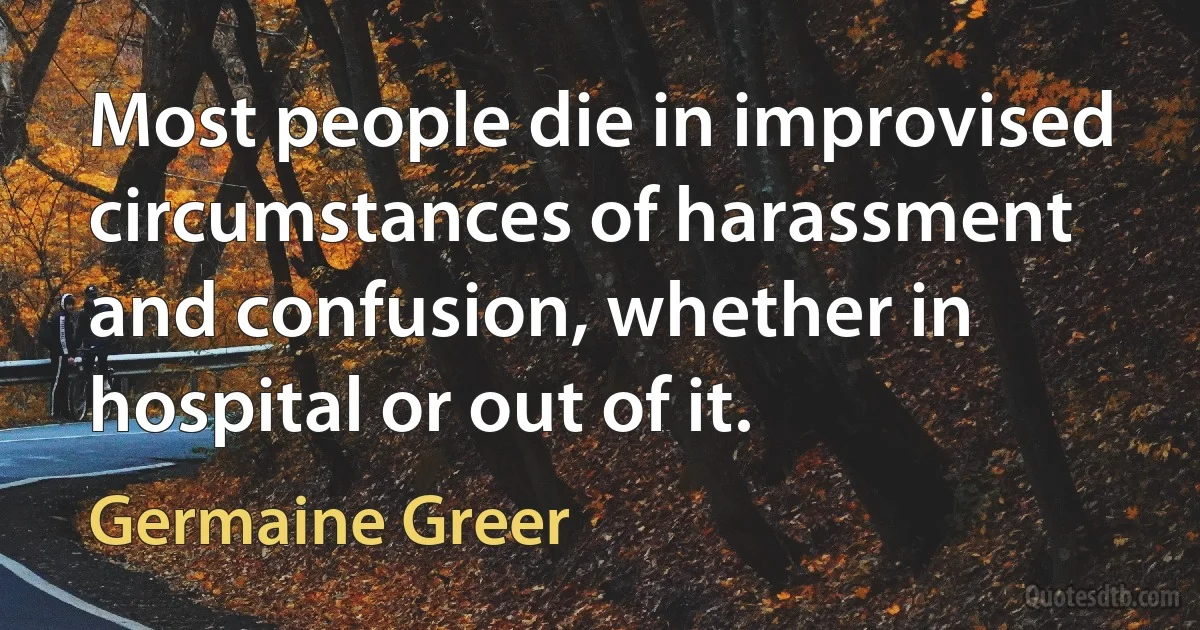 Most people die in improvised circumstances of harassment and confusion, whether in hospital or out of it. (Germaine Greer)