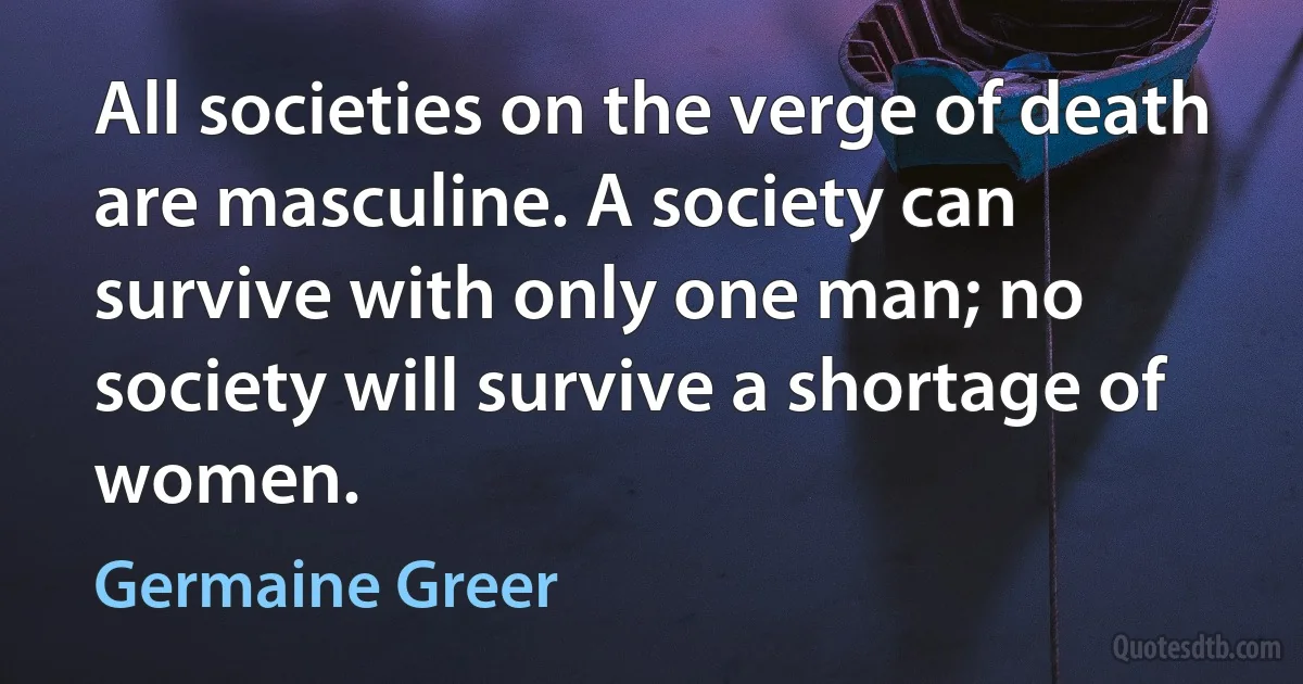 All societies on the verge of death are masculine. A society can survive with only one man; no society will survive a shortage of women. (Germaine Greer)