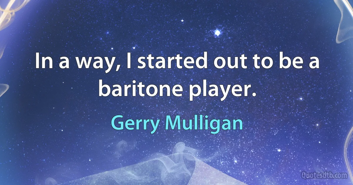 In a way, I started out to be a baritone player. (Gerry Mulligan)