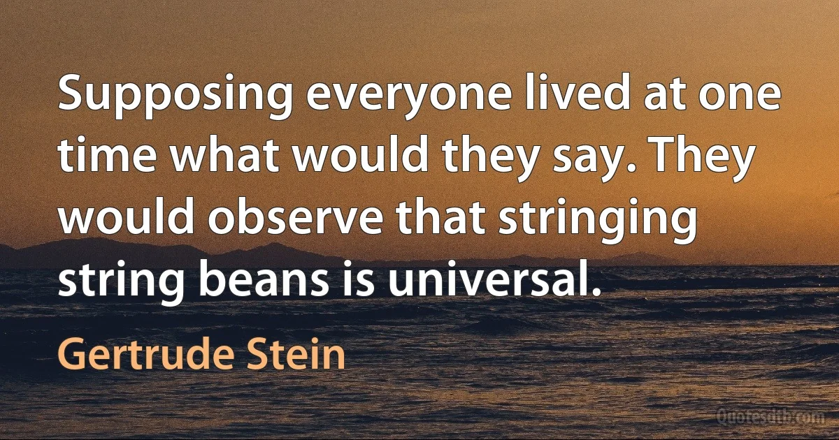 Supposing everyone lived at one time what would they say. They would observe that stringing string beans is universal. (Gertrude Stein)