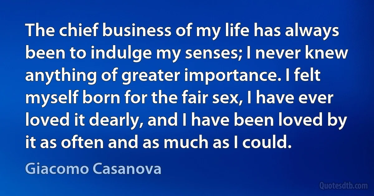 The chief business of my life has always been to indulge my senses; I never knew anything of greater importance. I felt myself born for the fair sex, I have ever loved it dearly, and I have been loved by it as often and as much as I could. (Giacomo Casanova)