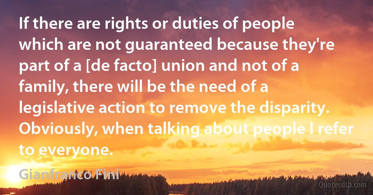 If there are rights or duties of people which are not guaranteed because they're part of a [de facto] union and not of a family, there will be the need of a legislative action to remove the disparity. Obviously, when talking about people I refer to everyone. (Gianfranco Fini)