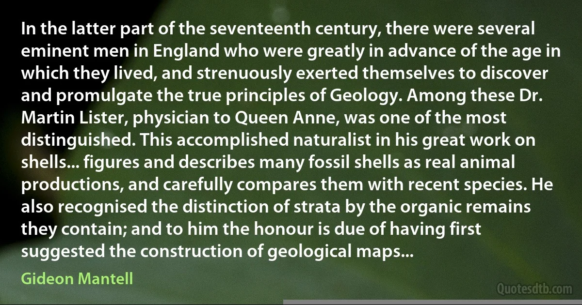 In the latter part of the seventeenth century, there were several eminent men in England who were greatly in advance of the age in which they lived, and strenuously exerted themselves to discover and promulgate the true principles of Geology. Among these Dr. Martin Lister, physician to Queen Anne, was one of the most distinguished. This accomplished naturalist in his great work on shells... figures and describes many fossil shells as real animal productions, and carefully compares them with recent species. He also recognised the distinction of strata by the organic remains they contain; and to him the honour is due of having first suggested the construction of geological maps... (Gideon Mantell)