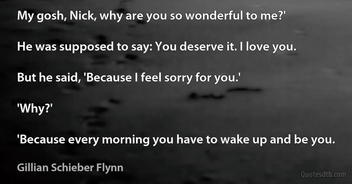 My gosh, Nick, why are you so wonderful to me?'

He was supposed to say: You deserve it. I love you.

But he said, 'Because I feel sorry for you.'

'Why?'

'Because every morning you have to wake up and be you. (Gillian Schieber Flynn)