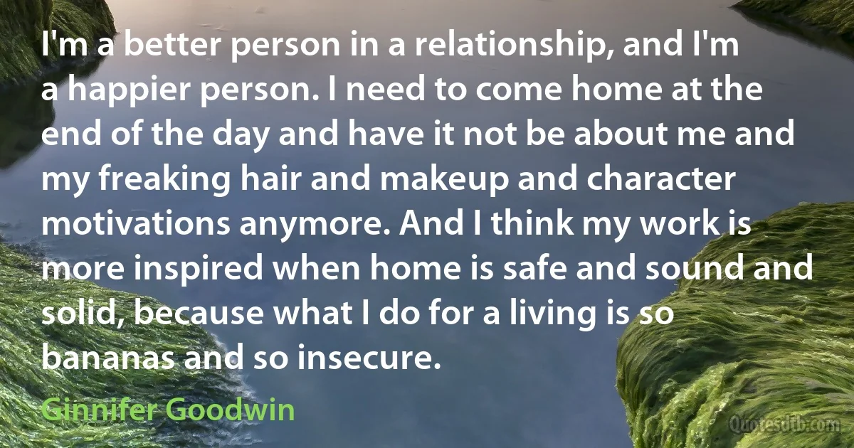 I'm a better person in a relationship, and I'm a happier person. I need to come home at the end of the day and have it not be about me and my freaking hair and makeup and character motivations anymore. And I think my work is more inspired when home is safe and sound and solid, because what I do for a living is so bananas and so insecure. (Ginnifer Goodwin)