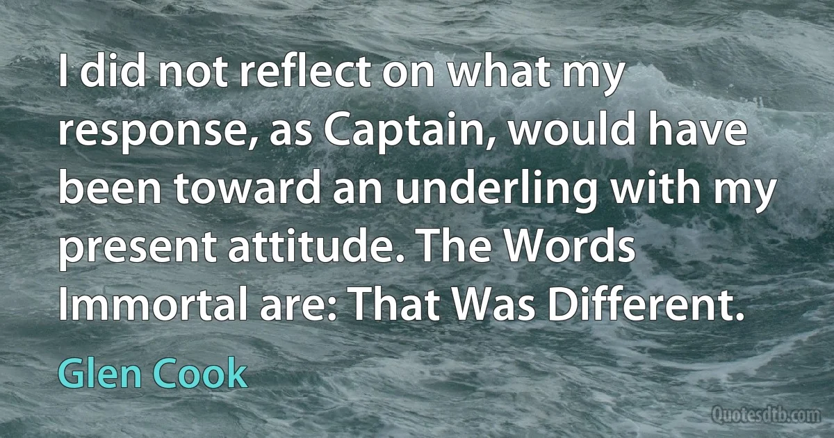 I did not reflect on what my response, as Captain, would have been toward an underling with my present attitude. The Words Immortal are: That Was Different. (Glen Cook)