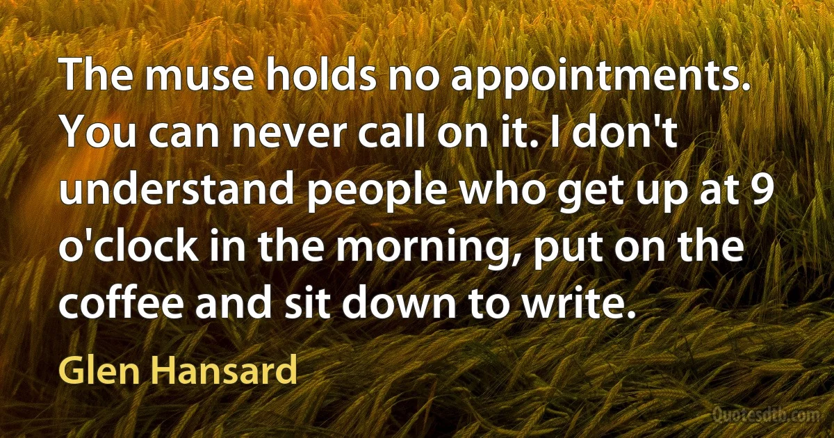 The muse holds no appointments. You can never call on it. I don't understand people who get up at 9 o'clock in the morning, put on the coffee and sit down to write. (Glen Hansard)