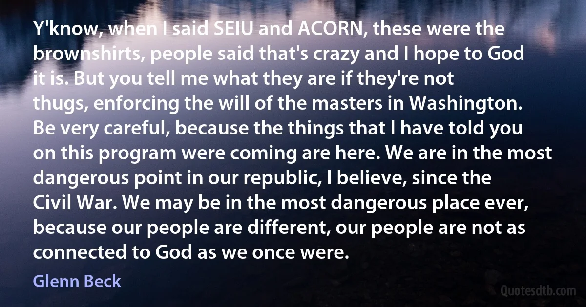 Y'know, when I said SEIU and ACORN, these were the brownshirts, people said that's crazy and I hope to God it is. But you tell me what they are if they're not thugs, enforcing the will of the masters in Washington. Be very careful, because the things that I have told you on this program were coming are here. We are in the most dangerous point in our republic, I believe, since the Civil War. We may be in the most dangerous place ever, because our people are different, our people are not as connected to God as we once were. (Glenn Beck)