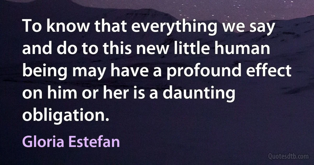 To know that everything we say and do to this new little human being may have a profound effect on him or her is a daunting obligation. (Gloria Estefan)