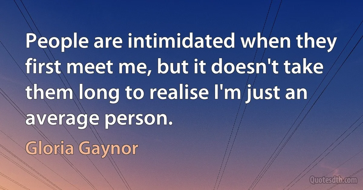 People are intimidated when they first meet me, but it doesn't take them long to realise I'm just an average person. (Gloria Gaynor)