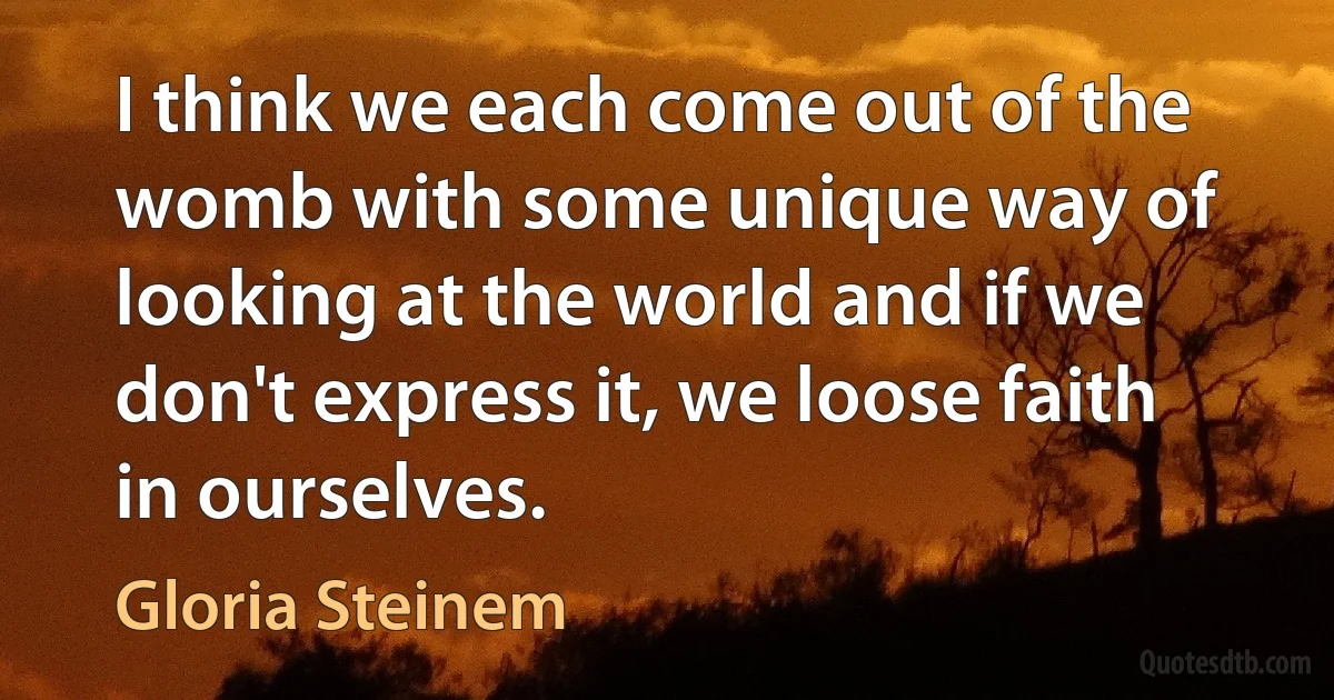 I think we each come out of the womb with some unique way of looking at the world and if we don't express it, we loose faith in ourselves. (Gloria Steinem)