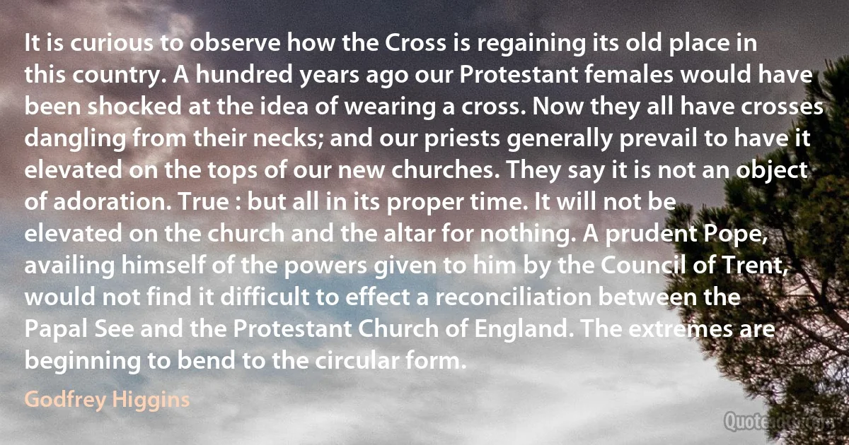 It is curious to observe how the Cross is regaining its old place in this country. A hundred years ago our Protestant females would have been shocked at the idea of wearing a cross. Now they all have crosses dangling from their necks; and our priests generally prevail to have it elevated on the tops of our new churches. They say it is not an object of adoration. True : but all in its proper time. It will not be elevated on the church and the altar for nothing. A prudent Pope, availing himself of the powers given to him by the Council of Trent, would not find it difficult to effect a reconciliation between the Papal See and the Protestant Church of England. The extremes are beginning to bend to the circular form. (Godfrey Higgins)