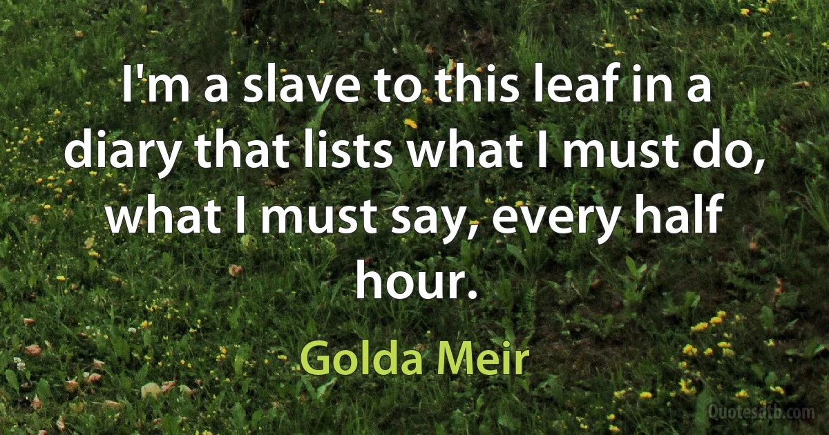 I'm a slave to this leaf in a diary that lists what I must do, what I must say, every half hour. (Golda Meir)