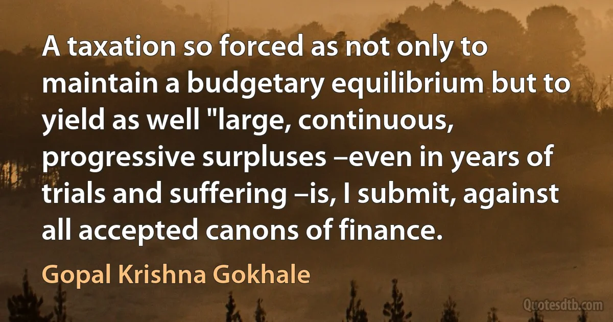 A taxation so forced as not only to maintain a budgetary equilibrium but to yield as well "large, continuous, progressive surpluses –even in years of trials and suffering –is, I submit, against all accepted canons of finance. (Gopal Krishna Gokhale)