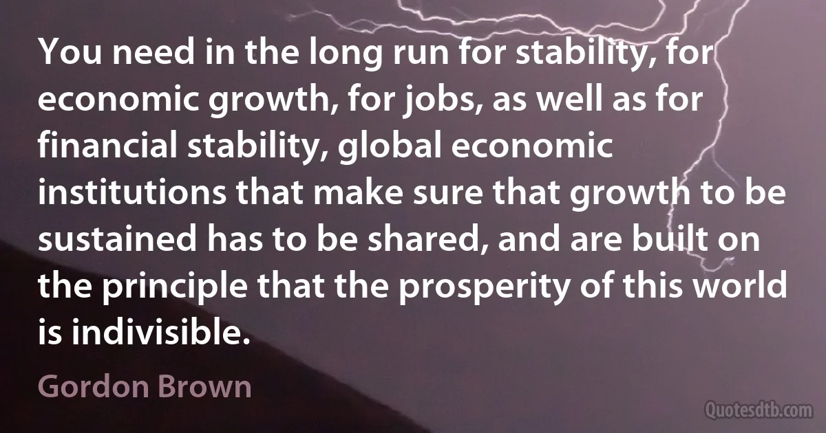 You need in the long run for stability, for economic growth, for jobs, as well as for financial stability, global economic institutions that make sure that growth to be sustained has to be shared, and are built on the principle that the prosperity of this world is indivisible. (Gordon Brown)