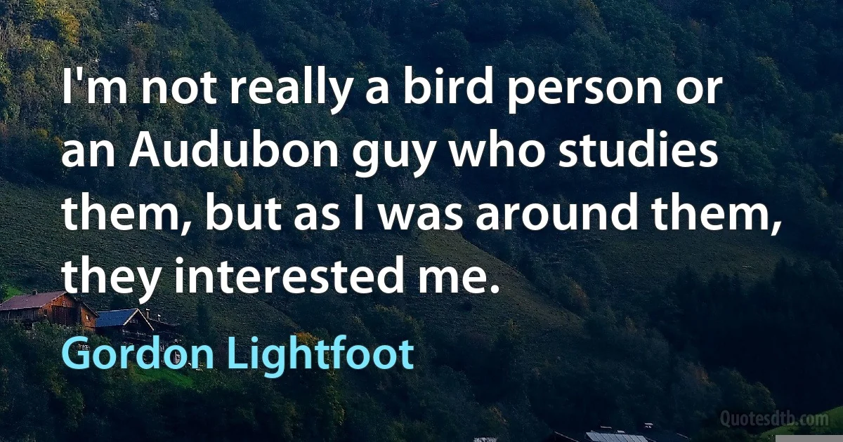 I'm not really a bird person or an Audubon guy who studies them, but as I was around them, they interested me. (Gordon Lightfoot)