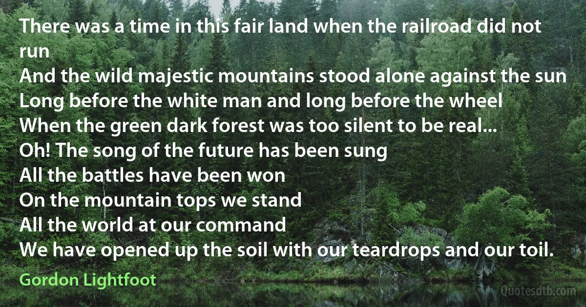 There was a time in this fair land when the railroad did not run
And the wild majestic mountains stood alone against the sun
Long before the white man and long before the wheel
When the green dark forest was too silent to be real...
Oh! The song of the future has been sung
All the battles have been won
On the mountain tops we stand
All the world at our command
We have opened up the soil with our teardrops and our toil. (Gordon Lightfoot)