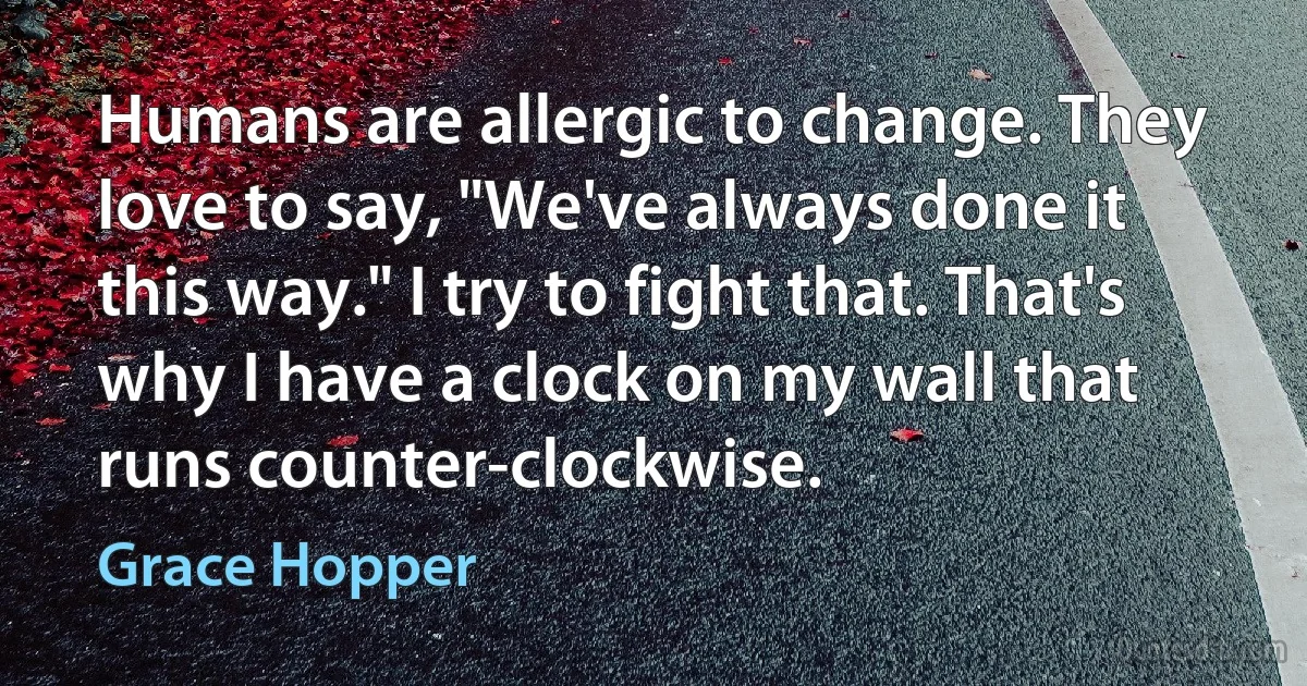 Humans are allergic to change. They love to say, "We've always done it this way." I try to fight that. That's why I have a clock on my wall that runs counter-clockwise. (Grace Hopper)