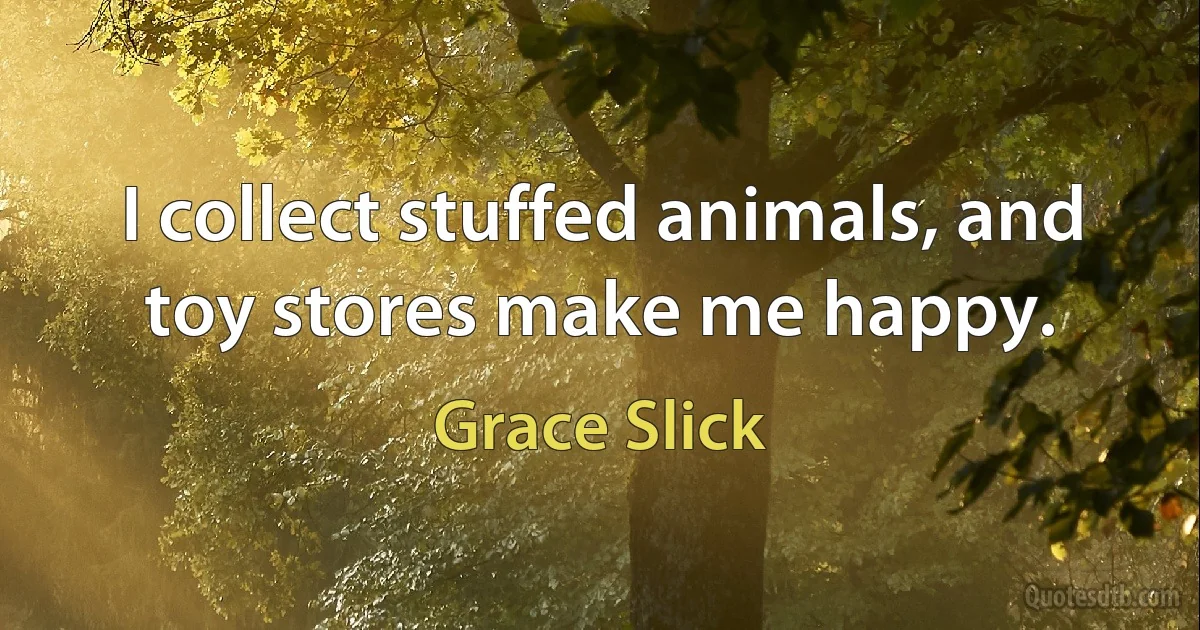 I collect stuffed animals, and toy stores make me happy. (Grace Slick)