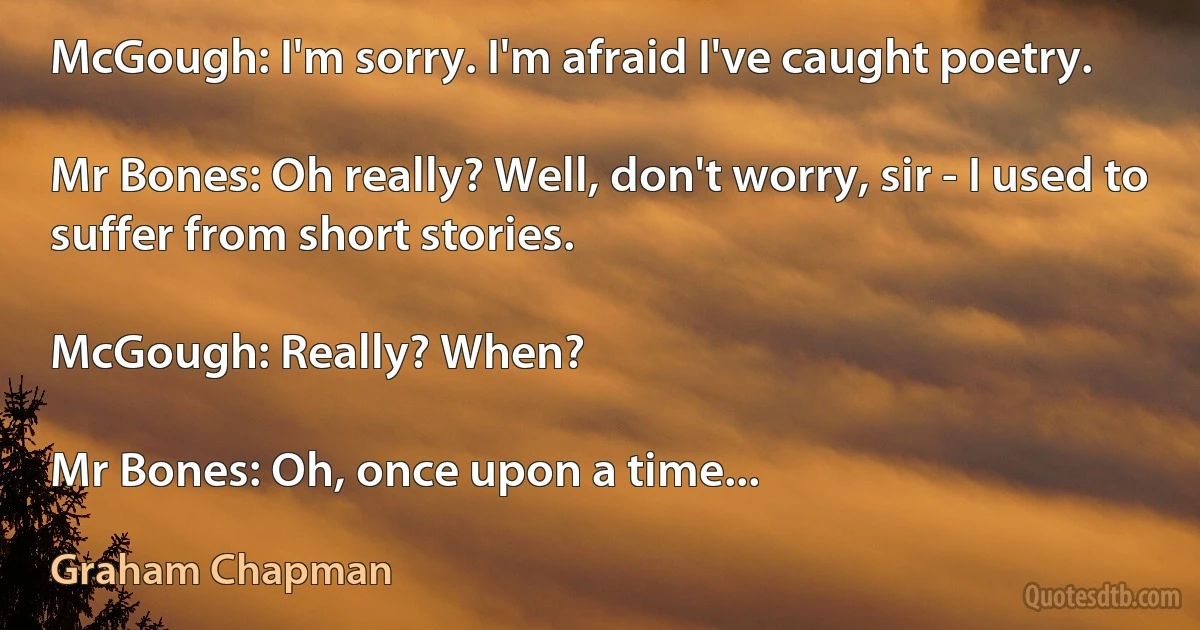 McGough: I'm sorry. I'm afraid I've caught poetry.

Mr Bones: Oh really? Well, don't worry, sir - I used to suffer from short stories.

McGough: Really? When?

Mr Bones: Oh, once upon a time... (Graham Chapman)