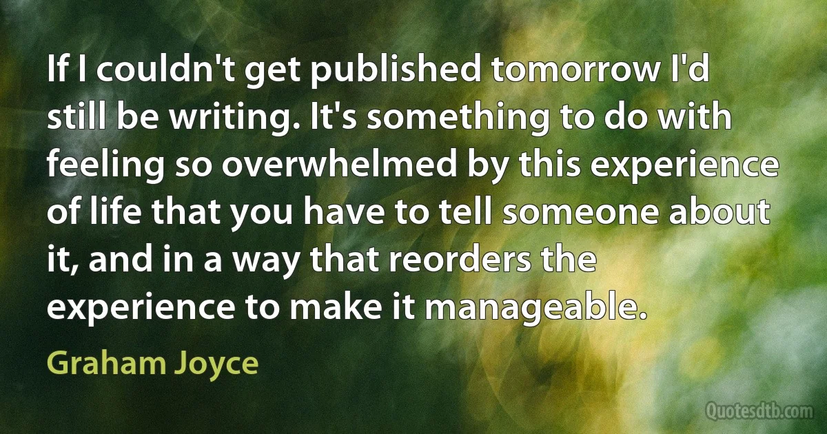 If I couldn't get published tomorrow I'd still be writing. It's something to do with feeling so overwhelmed by this experience of life that you have to tell someone about it, and in a way that reorders the experience to make it manageable. (Graham Joyce)