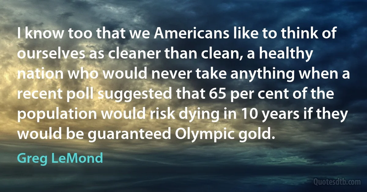 I know too that we Americans like to think of ourselves as cleaner than clean, a healthy nation who would never take anything when a recent poll suggested that 65 per cent of the population would risk dying in 10 years if they would be guaranteed Olympic gold. (Greg LeMond)