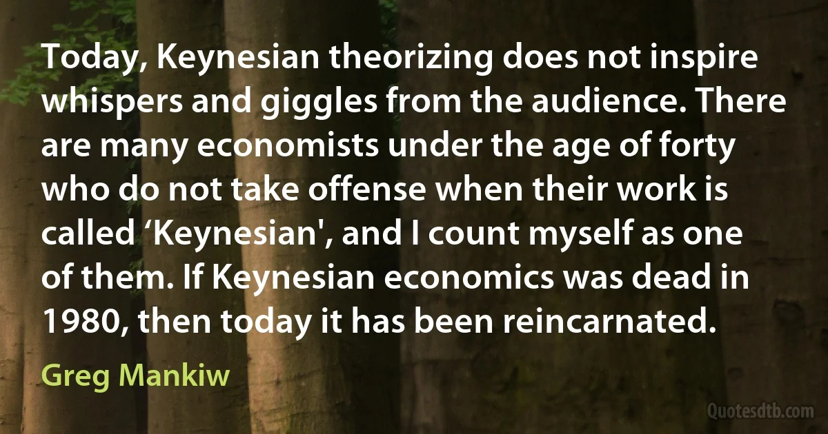 Today, Keynesian theorizing does not inspire whispers and giggles from the audience. There are many economists under the age of forty who do not take offense when their work is called ‘Keynesian', and I count myself as one of them. If Keynesian economics was dead in 1980, then today it has been reincarnated. (Greg Mankiw)