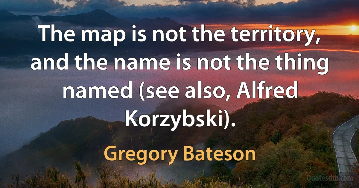 The map is not the territory, and the name is not the thing named (see also, Alfred Korzybski). (Gregory Bateson)