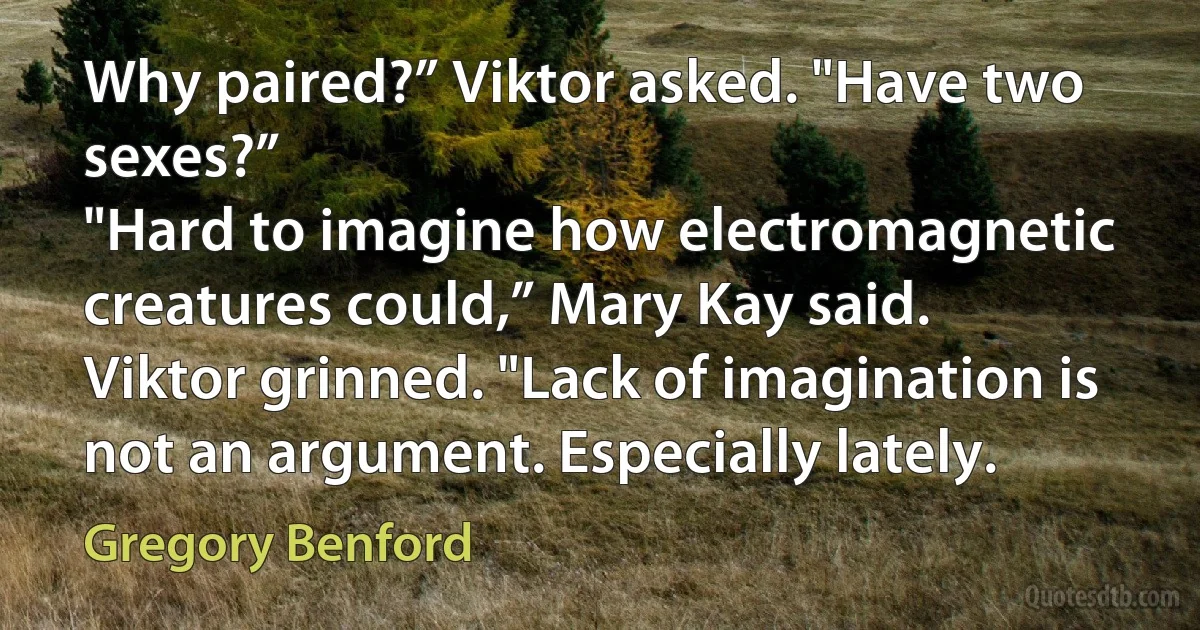 Why paired?” Viktor asked. "Have two sexes?”
"Hard to imagine how electromagnetic creatures could,” Mary Kay said.
Viktor grinned. "Lack of imagination is not an argument. Especially lately. (Gregory Benford)