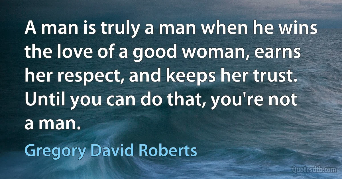 A man is truly a man when he wins the love of a good woman, earns her respect, and keeps her trust. Until you can do that, you're not a man. (Gregory David Roberts)