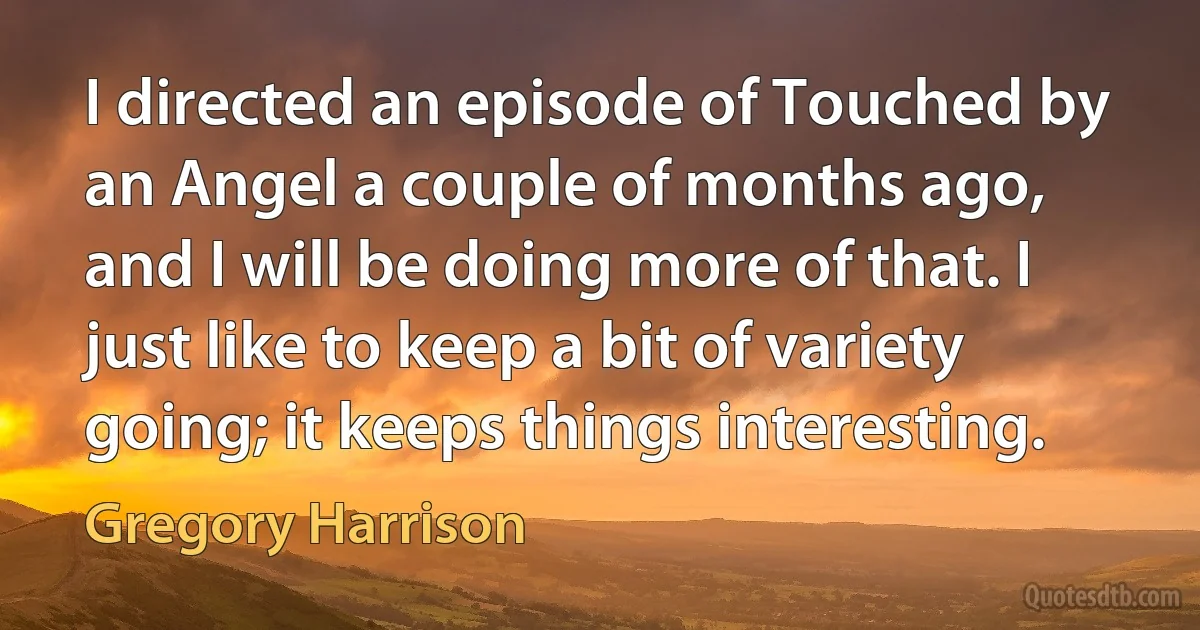 I directed an episode of Touched by an Angel a couple of months ago, and I will be doing more of that. I just like to keep a bit of variety going; it keeps things interesting. (Gregory Harrison)