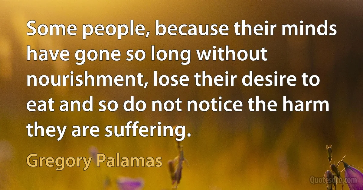 Some people, because their minds have gone so long without nourishment, lose their desire to eat and so do not notice the harm they are suffering. (Gregory Palamas)