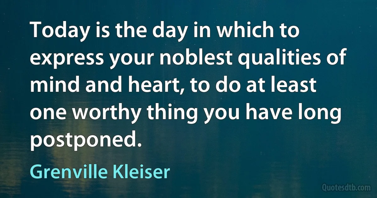 Today is the day in which to express your noblest qualities of mind and heart, to do at least one worthy thing you have long postponed. (Grenville Kleiser)