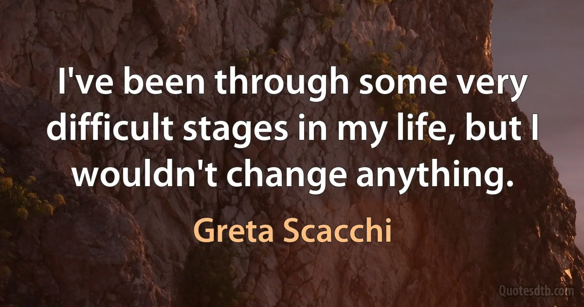 I've been through some very difficult stages in my life, but I wouldn't change anything. (Greta Scacchi)