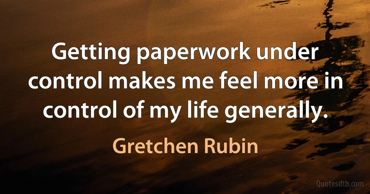 Getting paperwork under control makes me feel more in control of my life generally. (Gretchen Rubin)