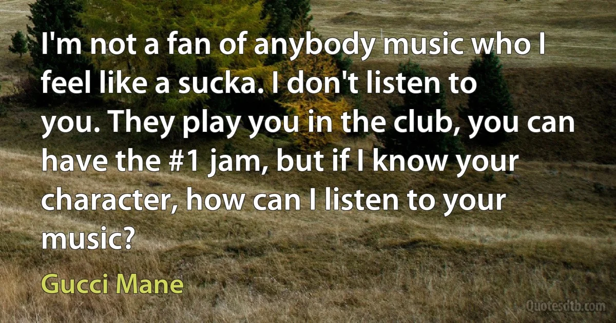 I'm not a fan of anybody music who I feel like a sucka. I don't listen to you. They play you in the club, you can have the #1 jam, but if I know your character, how can I listen to your music? (Gucci Mane)