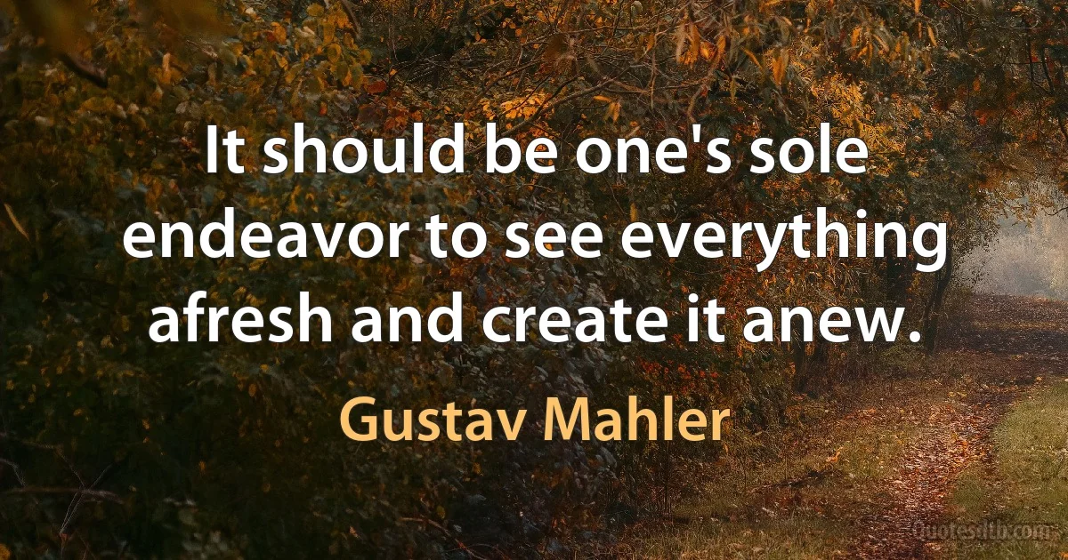 It should be one's sole endeavor to see everything afresh and create it anew. (Gustav Mahler)