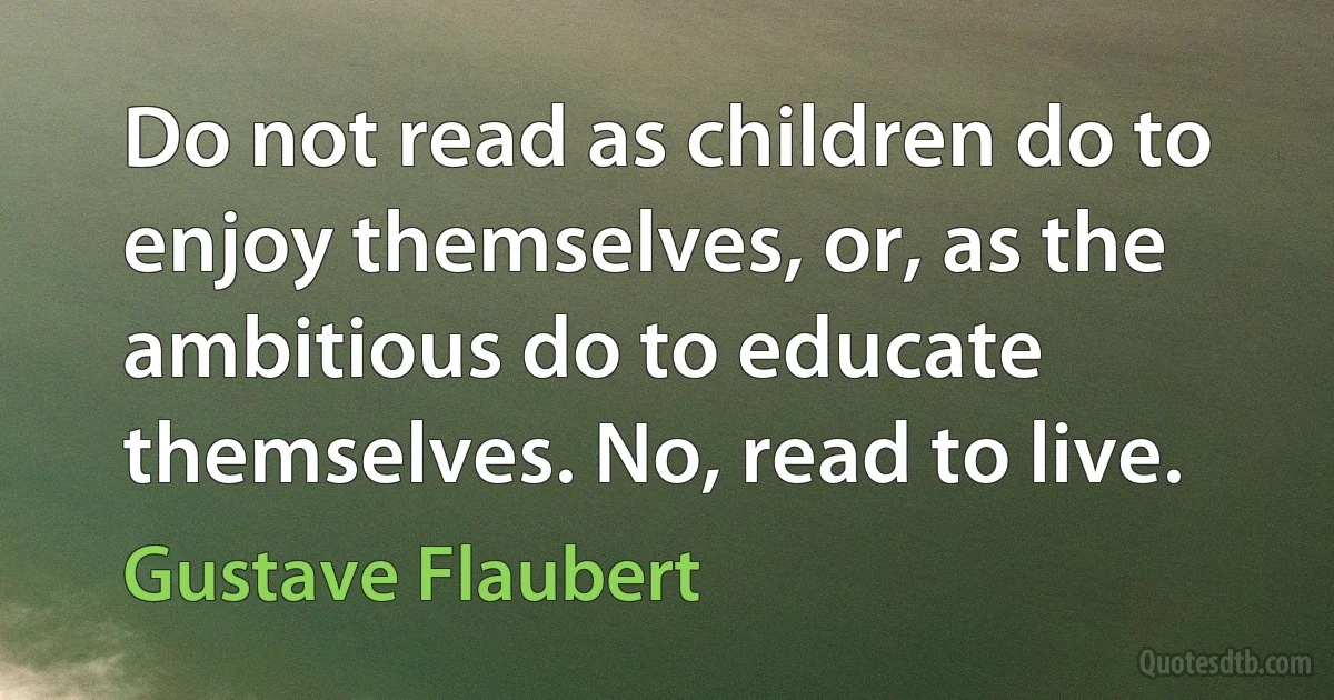 Do not read as children do to enjoy themselves, or, as the ambitious do to educate themselves. No, read to live. (Gustave Flaubert)