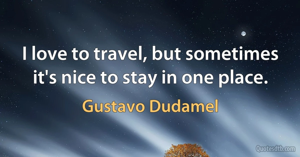 I love to travel, but sometimes it's nice to stay in one place. (Gustavo Dudamel)